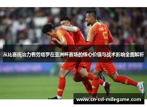 从比赛统治力看劳塔罗在亚洲杯赛场的核心价值与战术影响全面解析